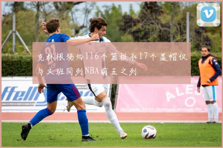 克林根场均116个篮板和17个盖帽仅与文班同列NBA前五之列