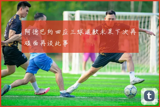 阿德巴约回应三球道歉未果下次再碰面再谈此事