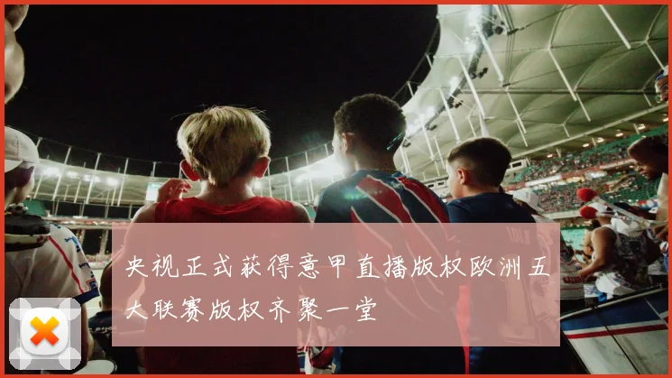 央视正式获得意甲直播版权欧洲五大联赛版权齐聚一堂