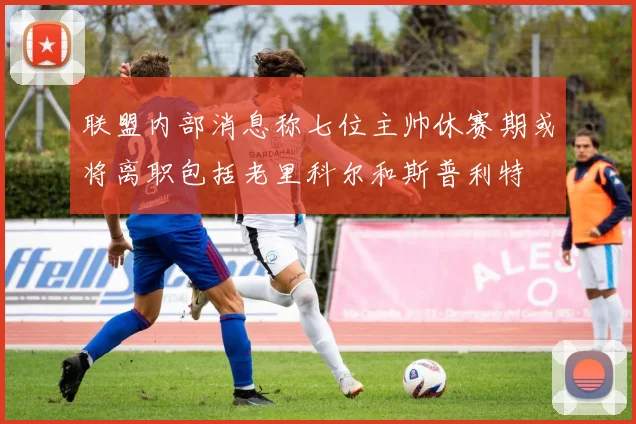 联盟内部消息称七位主帅休赛期或将离职包括老里科尔和斯普利特
