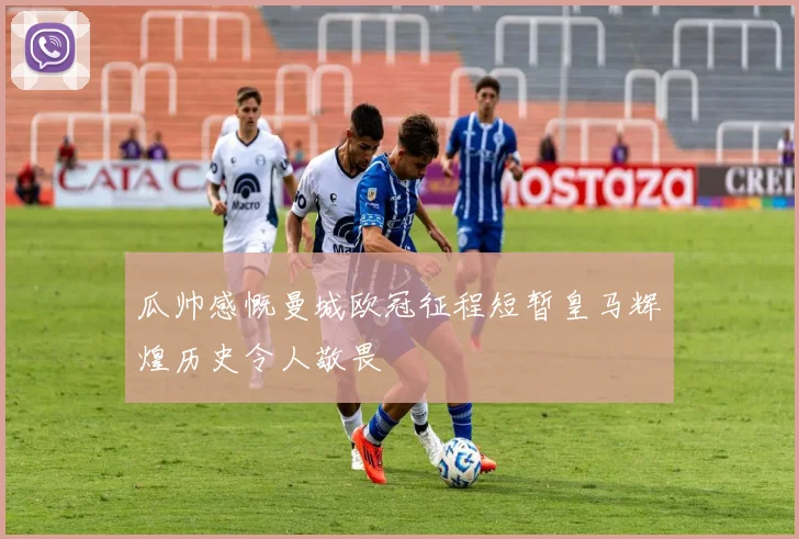 瓜帅感慨曼城欧冠征程短暂皇马辉煌历史令人敬畏