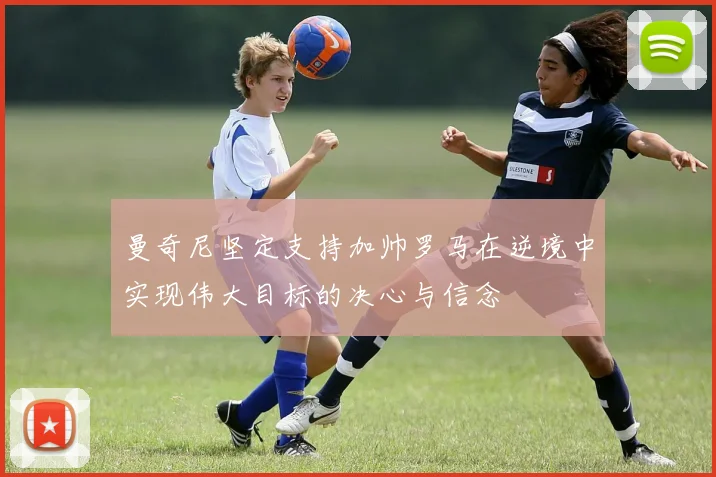 曼奇尼坚定支持加帅罗马在逆境中实现伟大目标的决心与信念