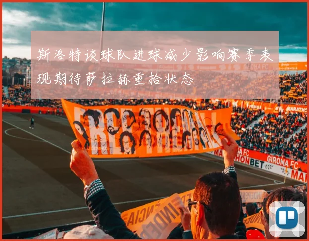 斯洛特谈球队进球减少影响赛季表现期待萨拉赫重拾状态
