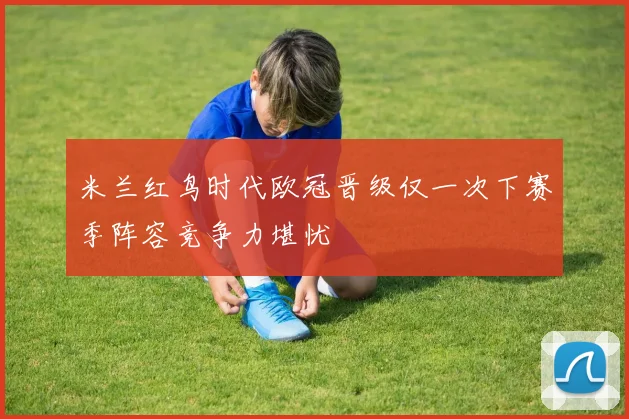 米兰红鸟时代欧冠晋级仅一次下赛季阵容竞争力堪忧