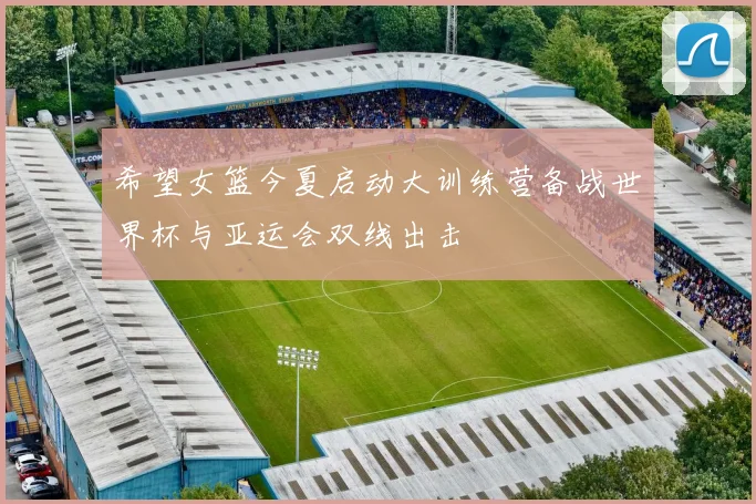 希望女篮今夏启动大训练营备战世界杯与亚运会双线出击