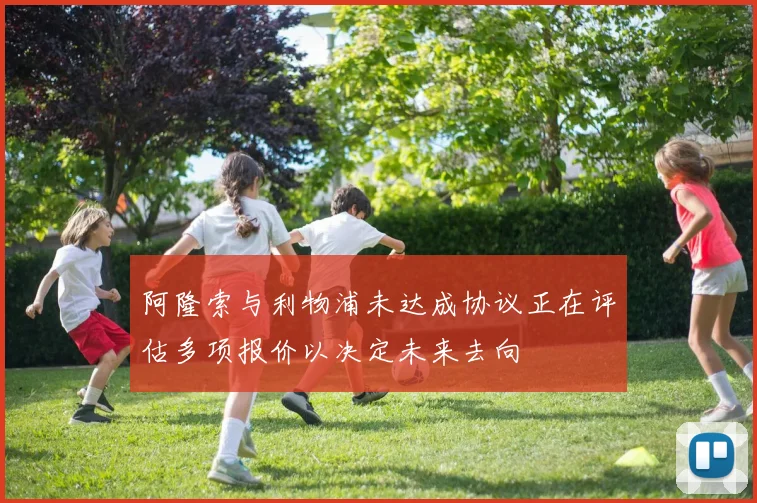 阿隆索与利物浦未达成协议正在评估多项报价以决定未来去向