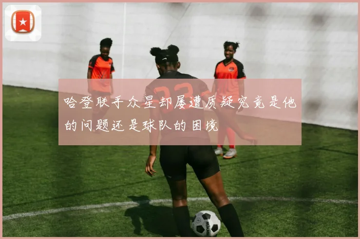 哈登联手众星却屡遭质疑究竟是他的问题还是球队的困境