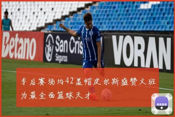 季后赛场均42盖帽皮尔斯盛赞文班为最全面篮球天才