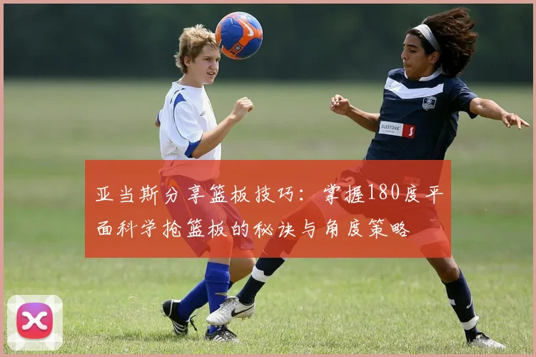 亚当斯分享篮板技巧：掌握180度平面科学抢篮板的秘诀与角度策略