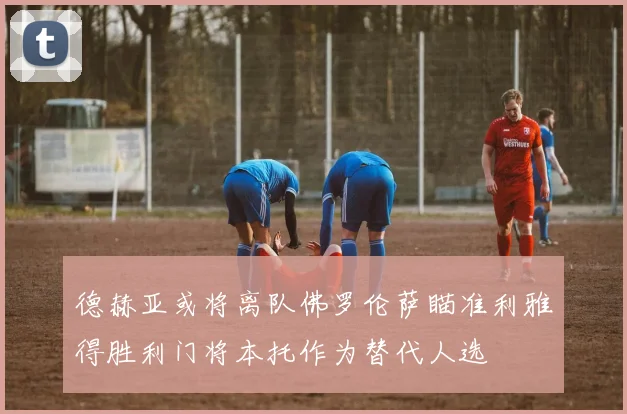 德赫亚或将离队佛罗伦萨瞄准利雅得胜利门将本托作为替代人选