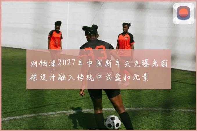 利物浦2027年中国新年夹克曝光前襟设计融入传统中式盘扣元素