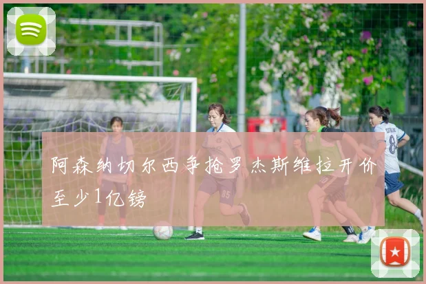 阿森纳切尔西争抢罗杰斯维拉开价至少1亿镑