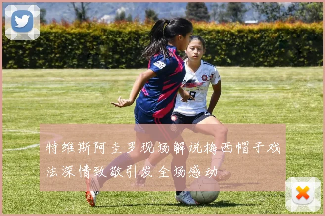 特维斯阿圭罗现场解说梅西帽子戏法深情致敬引发全场感动