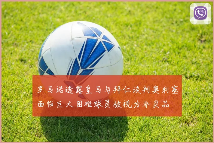 罗马诺透露皇马与拜仁谈判奥利塞面临巨大困难球员被视为非卖品
