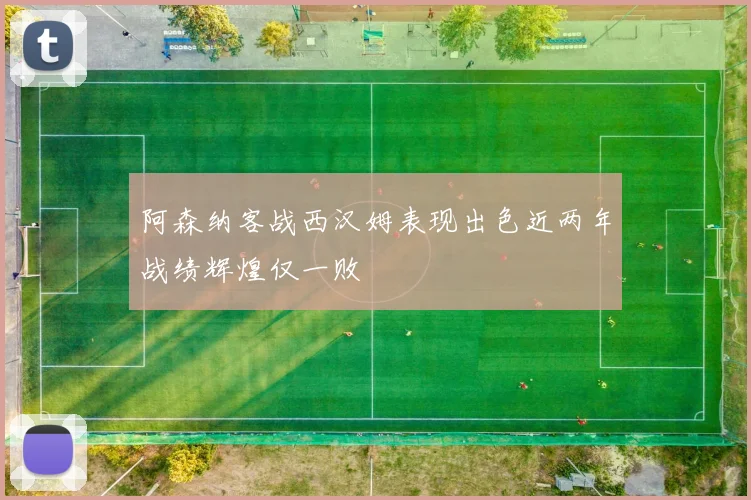 阿森纳客战西汉姆表现出色近两年战绩辉煌仅一败