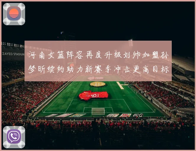 河南女篮阵容再度升级刘帅加盟孙梦昕续约助力新赛季冲击更高目标