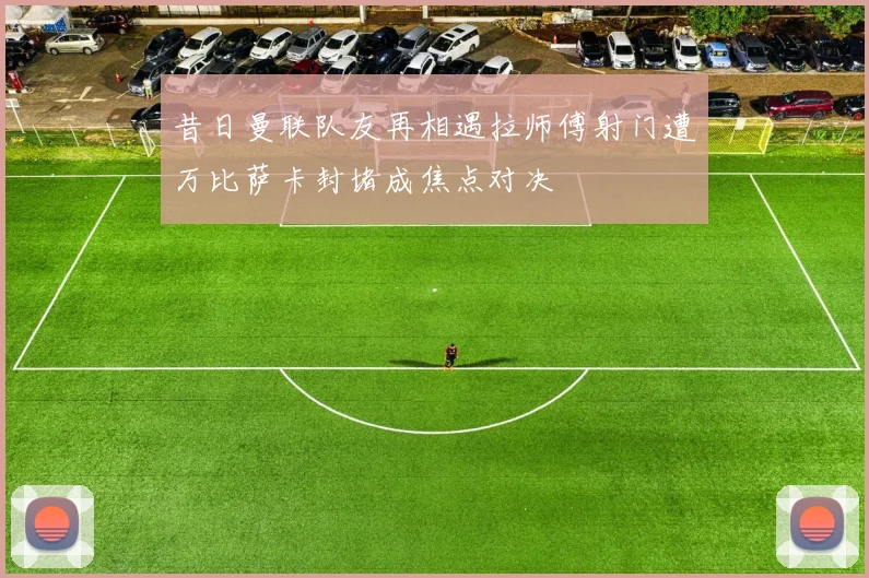 昔日曼联队友再相遇拉师傅射门遭万比萨卡封堵成焦点对决